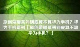 原创荣耀系列到底算不算华为手机？华为手机系列「原创荣耀系列到底算不算华为手机？」