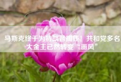 马斯克终于为特朗普掏钱！共和党多名大金主已然转变“画风”