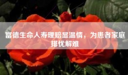 富德生命人寿理赔显温情，为患者家庭排忧解难