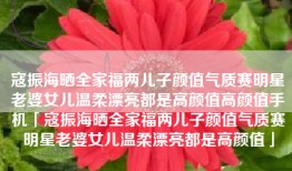 寇振海晒全家福两儿子颜值气质赛明星老婆女儿温柔漂亮都是高颜值高颜值手机「寇振海晒全家福两儿子颜值气质赛明星老婆女儿温柔漂亮都是高颜值」