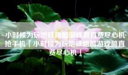 小时候为玩地铁跑酷游戏简直费尽心机抢手机「小时候为玩地铁跑酷游戏简直费尽心机」