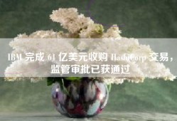 IBM 完成 64 亿美元收购 HashiCorp 交易，监管审批已获通过