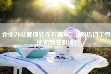 企业办公管理软件有哪些？10款热门工具助你制胜职场！