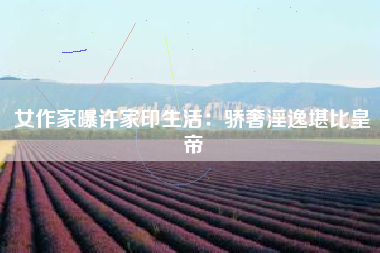 女作家曝许家印生活:骄奢淫逸堪比皇帝 女作家曝许家印生活:骄奢淫逸堪比皇帝