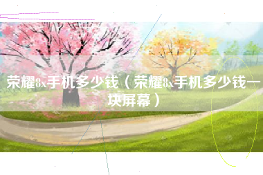 荣耀8x手机多少钱（荣耀8x手机多少钱一块屏幕）