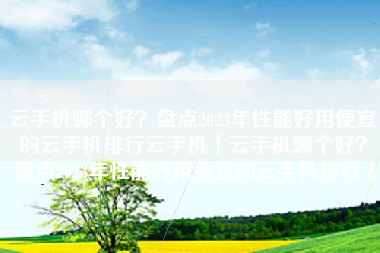 云手机哪个好？盘点2023年性能好用便宜的云手机排行云手机「云手机哪个好？盘点2023年性能好用便宜的云手机排行」
