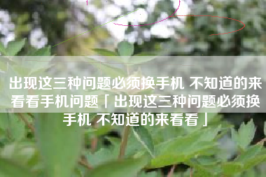 出现这三种问题必须换手机 不知道的来看看手机问题「出现这三种问题必须换手机 不知道的来看看」