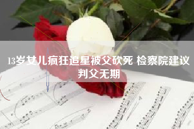 13岁女儿疯狂追星被父砍死 检察院建议判父无期